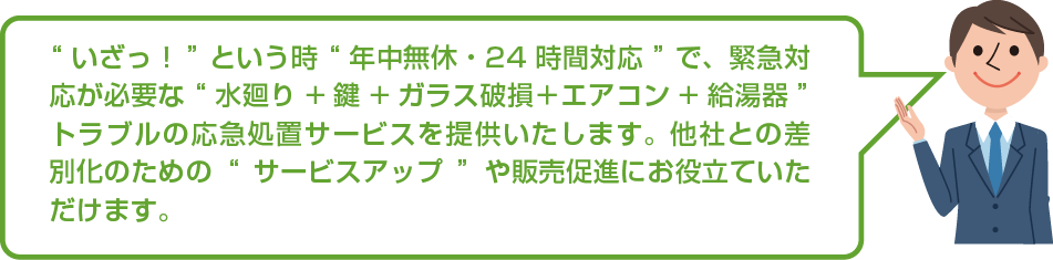 “いざっ！”という時“年中無休・24時間対応”で、緊急対応が必要な“水廻り+鍵+ガラス破損＋エアコン+給湯器”のトラブルの応急処置サービスを提供いたします。他社との差別化のための“サービスアップ”や販売促進にお役立ていただけます。